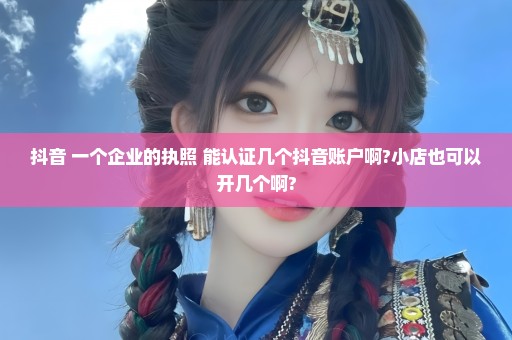 抖音 一个企业的执照 能认证几个抖音账户啊?小店也可以开几个啊?