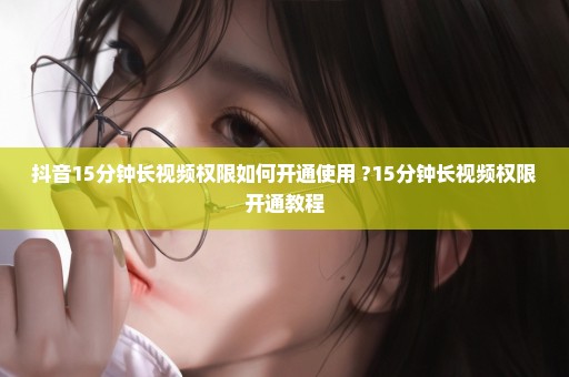 抖音15分钟长视频权限如何开通使用 ?15分钟长视频权限开通教程
