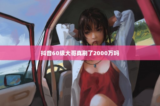 抖音60级大哥真刷了2000万吗