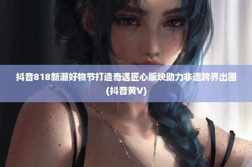 抖音818新潮好物节打造奇遇匠心版块助力非遗跨界出圈(抖音黄V)