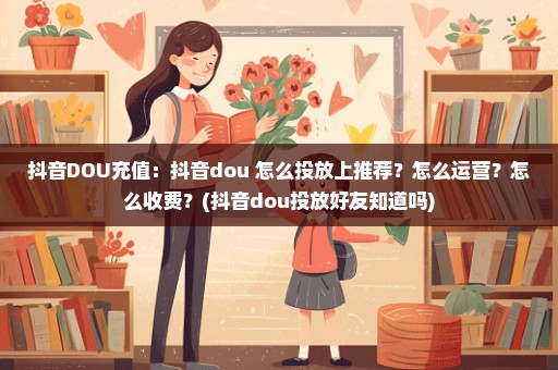 抖音DOU充值：抖音dou+怎么投放上推荐？怎么运营？怎么收费？(抖音dou投放好友知道吗)