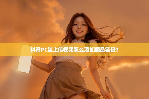 抖音PC端上传视频怎么添加商品链接？