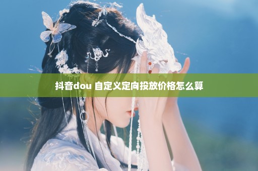 抖音dou+自定义定向投放价格怎么算