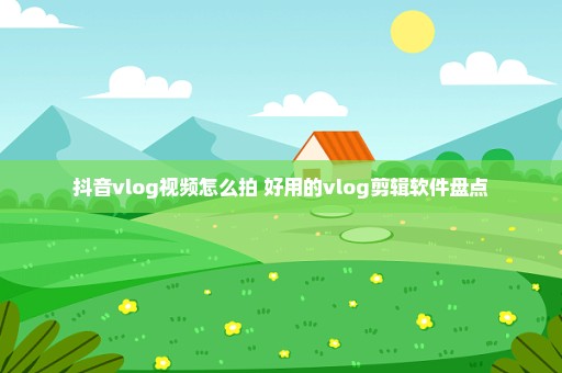 抖音vlog视频怎么拍 好用的vlog剪辑软件盘点