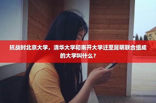 抗战时北京大学，清华大学和南开大学迁至昆明联合组成的大学叫什么？