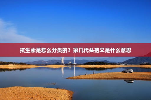 抗生素是怎么分类的？第几代头孢又是什么意思