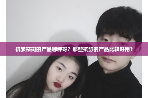 抗皱祛斑的产品哪种好？那些抗皱的产品比较好用？