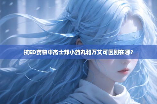抗ED药物中杰士邦小药丸和万艾可区别在哪？