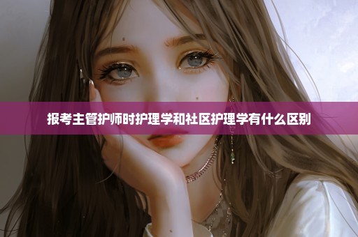 报考主管护师时护理学和社区护理学有什么区别