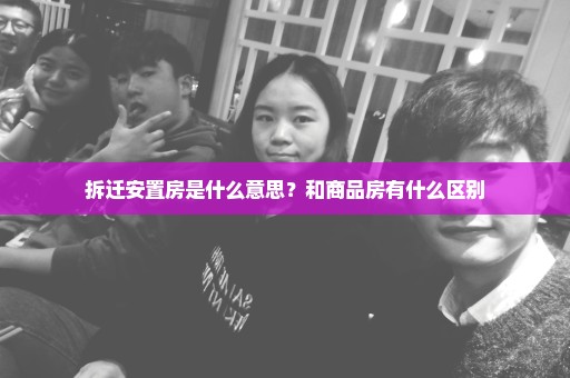 拆迁安置房是什么意思？和商品房有什么区别