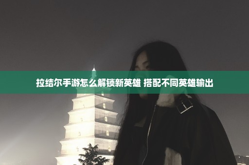 拉结尔手游怎么解锁新英雄 搭配不同英雄输出