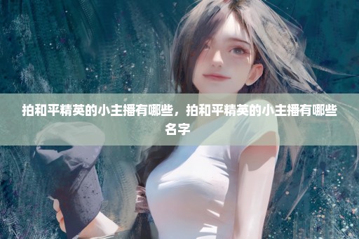 拍和平精英的小主播有哪些，拍和平精英的小主播有哪些名字 
