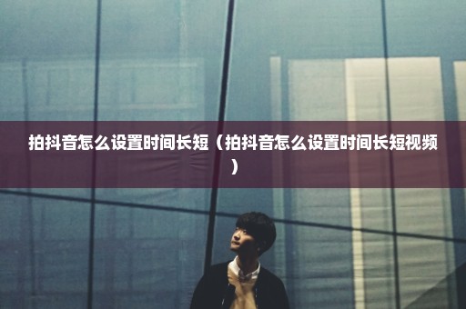 拍抖音怎么设置时间长短（拍抖音怎么设置时间长短视频）