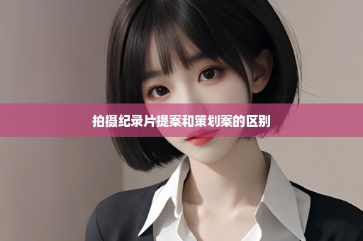 拍摄纪录片提案和策划案的区别