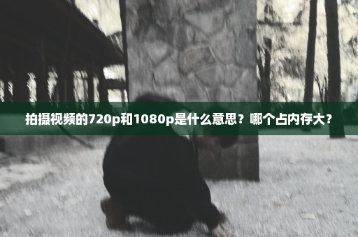 拍摄视频的720p和1080p是什么意思？哪个占内存大？