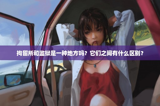 拘留所和监狱是一种地方吗？它们之间有什么区别？
