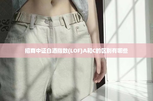 招商中证白酒指数(LOF)A和C的区别有哪些