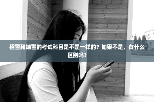 招警和辅警的考试科目是不是一样的？如果不是，有什么区别吗？