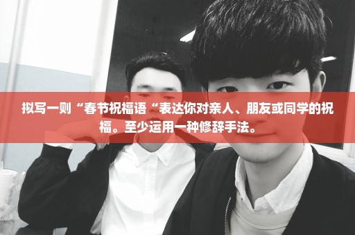 拟写一则“春节祝福语“表达你对亲人、朋友或同学的祝福。至少运用一种修辞手法。