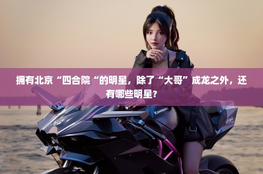 拥有北京“四合院“的明星，除了“大哥”成龙之外，还有哪些明星？