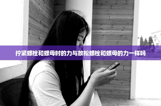 拧紧螺栓和螺母时的力与放松螺栓和螺母的力一样吗
