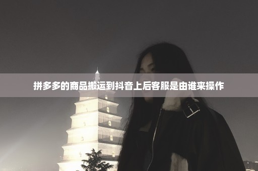 拼多多的商品搬运到抖音上后客服是由谁来操作