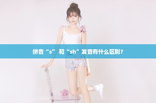 拼音“s” 和“sh”发音有什么区别？