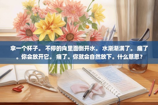 拿一个杯子。 不停的向里面倒开水。 水渐渐满了。 痛了。你会放开它。 痛了。你就会自然放下。什么意思？