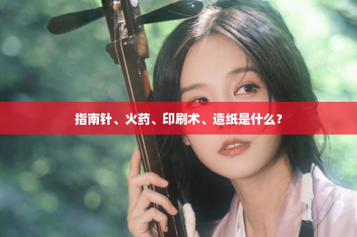 指南针、火药、印刷术、造纸是什么？
