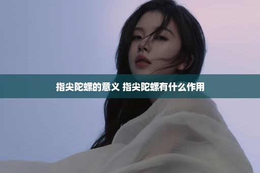 指尖陀螺的意义 指尖陀螺有什么作用