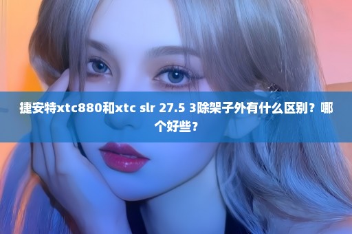 捷安特xtc880和xtc slr 27.5 3除架子外有什么区别？哪个好些？