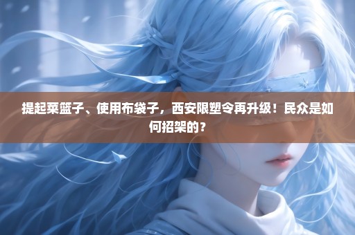 提起菜篮子、使用布袋子，西安限塑令再升级！民众是如何招架的？