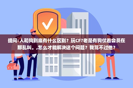 提问:人和狗到底有什么区别？玩CF?老是有狗仗着会员在那乱叫。,怎么才能解决这个问题？我骂不过他？
