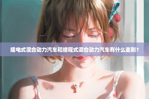 插电式混合动力汽车和增程式混合动力汽车有什么差别？