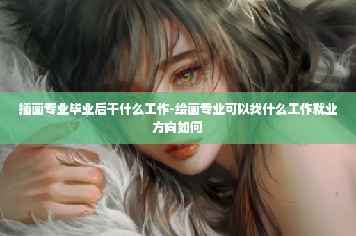 插画专业毕业后干什么工作-绘画专业可以找什么工作就业方向如何