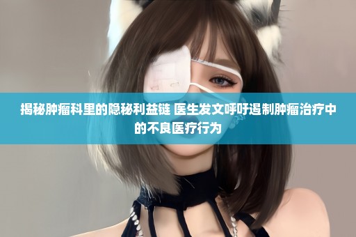 揭秘肿瘤科里的隐秘利益链 医生发文呼吁遏制肿瘤治疗中的不良医疗行为