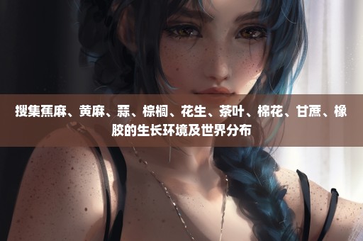 搜集蕉麻、黄麻、蒜、棕榈、花生、茶叶、棉花、甘蔗、橡胶的生长环境及世界分布