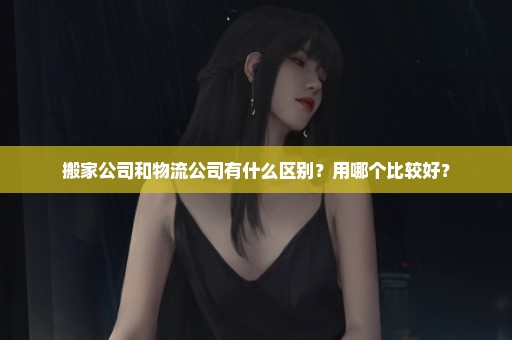 搬家公司和物流公司有什么区别？用哪个比较好？