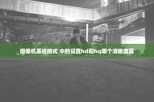 摄像机系统格式 中的设置hd和hq哪个清晰度高