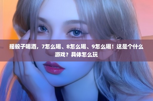 摇骰子喝酒，7怎么喝、8怎么喝、9怎么喝！这是个什么游戏？具体怎么玩