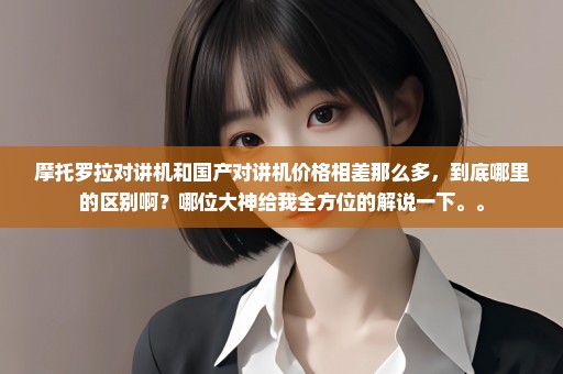 摩托罗拉对讲机和国产对讲机价格相差那么多，到底哪里的区别啊？哪位大神给我全方位的解说一下。。
