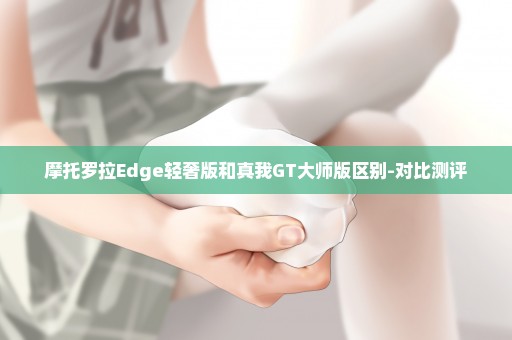 摩托罗拉Edge轻奢版和真我GT大师版区别-对比测评