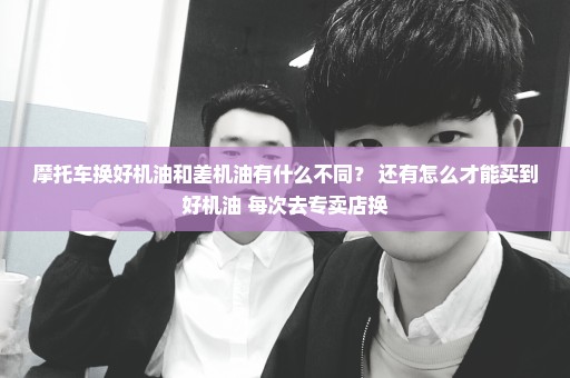 摩托车换好机油和差机油有什么不同？ 还有怎么才能买到好机油 每次去专卖店换