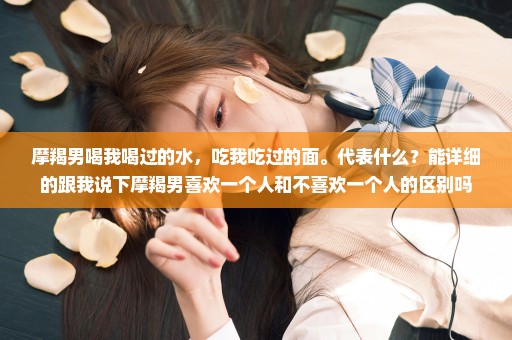 摩羯男喝我喝过的水，吃我吃过的面。代表什么？能详细的跟我说下摩羯男喜欢一个人和不喜欢一个人的区别吗