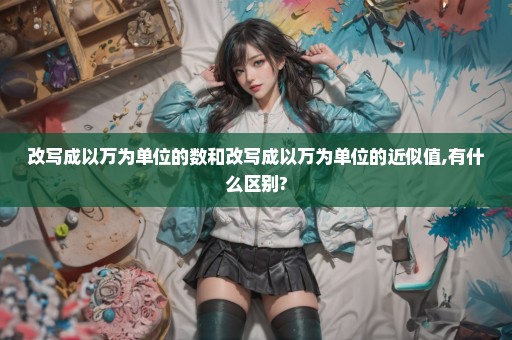 改写成以万为单位的数和改写成以万为单位的近似值,有什么区别?