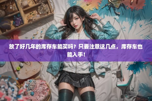 放了好几年的库存车能买吗？只要注意这几点，库存车也能入手！