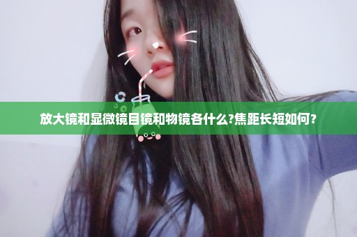 放大镜和显微镜目镜和物镜各什么?焦距长短如何？