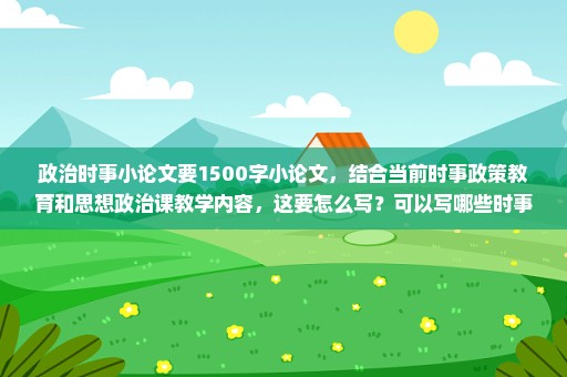 政治时事小论文要1500字小论文，结合当前时事政策教育和思想政治课教学内容，这要怎么写？可以写哪些时事