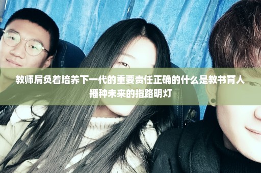 教师肩负着培养下一代的重要责任正确的什么是教书育人播种未来的指路明灯