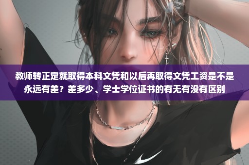 教师转正定就取得本科文凭和以后再取得文凭工资是不是永远有差？差多少、学士学位证书的有无有没有区别